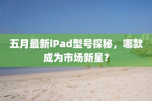 五月最新iPad型號探秘,哪款成為市場新星?